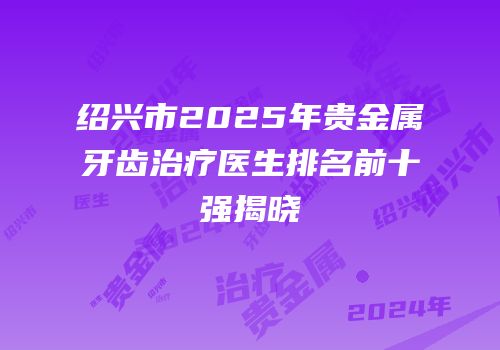 绍兴市2025年贵金属牙齿治疗医生排名前十强揭晓