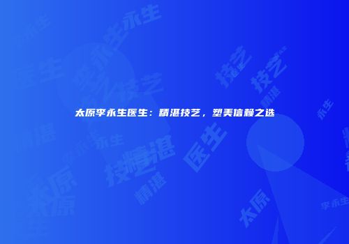 太原李永生医生：精湛技艺，塑美信赖之选