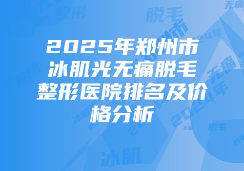 2025年郑州市冰肌光无痛脱毛整形医院排名及价格分析