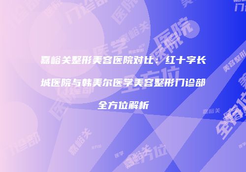嘉峪关整形美容医院对比：红十字长城医院与韩美尔医学美容整形门诊部全方位解析