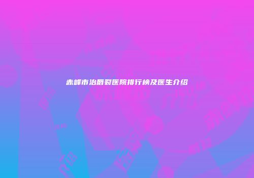 赤峰市治唇裂医院排行榜及医生介绍