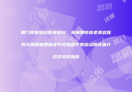 厦门两家知名医美机构：莫琳娜抗衰老美容医院与思明普罗普姿尹成瑶医疗美容诊所详细介绍及选择指南