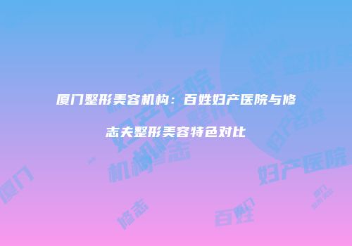 厦门整形美容机构：百姓妇产医院与修志夫整形美容特色对比
