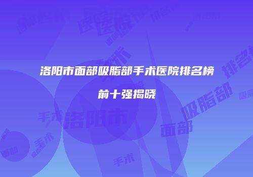 洛阳市面部吸脂部手术医院排名榜前十强揭晓