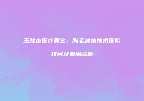 玉林市医疗美容：胸毛种植技术医院排名及费用解析