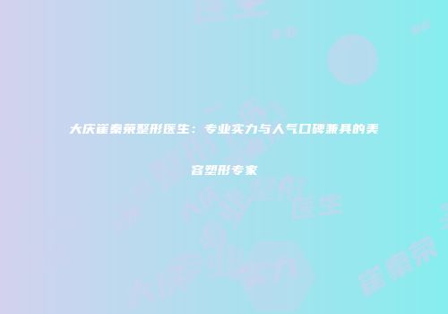 大庆崔秦荣整形医生：专业实力与人气口碑兼具的美容塑形专家