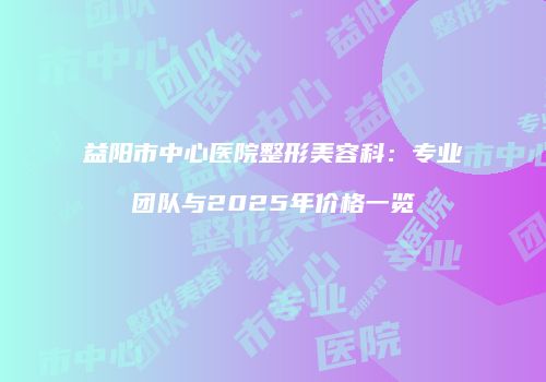 益阳市中心医院整形美容科：专业团队与2025年价格一览