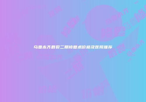 乌鲁木齐唇裂二期修复术价格及医院推荐