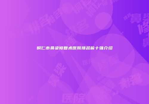铜仁市鼻梁修复术医院排名前十强介绍