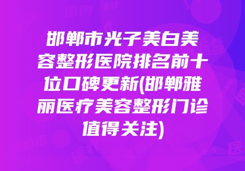 邯郸市光子美白美容整形医院排名前十位口碑更新(邯郸雅丽医疗美容整形门诊值得关注)