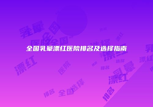 全国乳晕漂红医院排名及选择指南