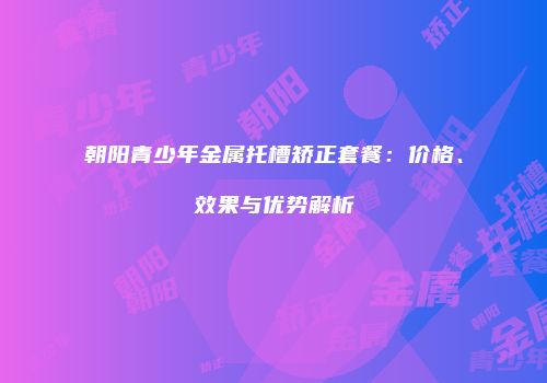 朝阳青少年金属托槽矫正套餐：价格、效果与优势解析