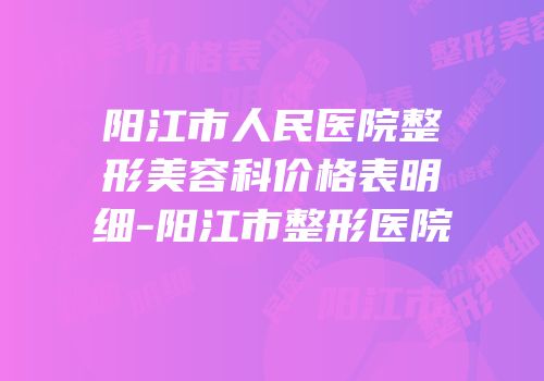 阳江市人民医院整形美容科价格表明细-阳江市整形医院