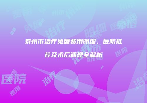 泰州市治疗兔唇费用明细、医院推荐及术后调理全解析
