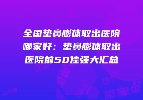 全国垫鼻膨体取出医院哪家好：垫鼻膨体取出医院前50佳强大汇总