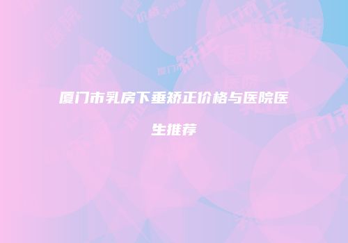 厦门市乳房下垂矫正价格与医院医生推荐