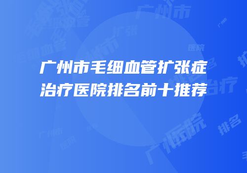 广州市毛细血管扩张症治疗医院排名前十推荐