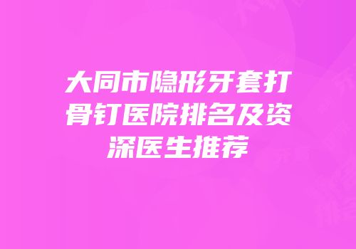 大同市隐形牙套打骨钉医院排名及资深医生推荐