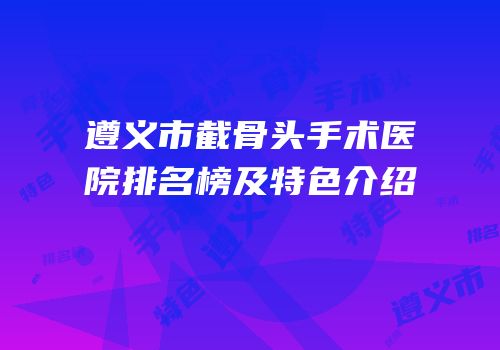 遵义市截骨头手术医院排名榜及特色介绍