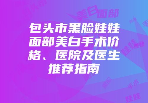 包头市黑脸娃娃面部美白手术价格、医院及医生推荐指南