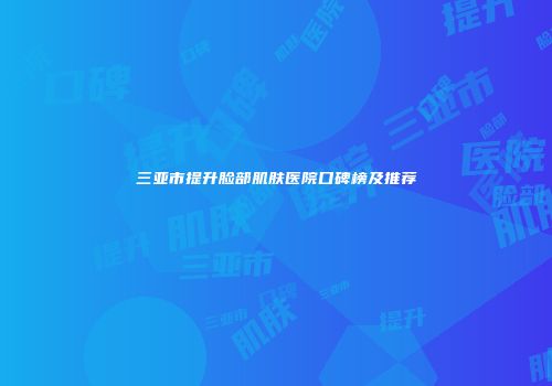 三亚市提升脸部肌肤医院口碑榜及推荐