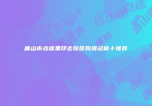 唐山市点痣黑印去除医院排名前十推荐