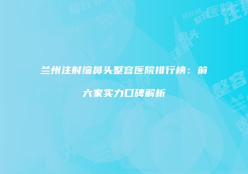 兰州注射缩鼻头整容医院排行榜：前六家实力口碑解析