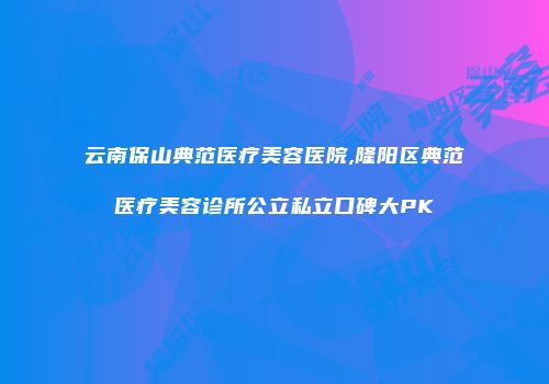 云南保山典范医疗美容医院,隆阳区典范医疗美容诊所公立私立口碑大PK
