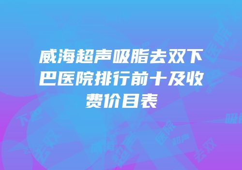威海超声吸脂去双下巴医院排行前十及收费价目表