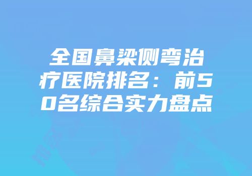 全国鼻梁侧弯治疗医院排名：前50名综合实力盘点