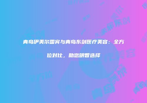 青岛伊美尔国宾与青岛东剑医疗美容：全方位对比，助您明智选择