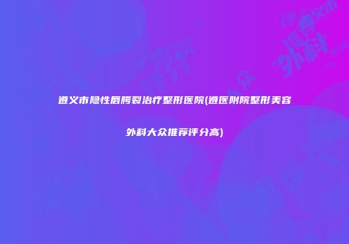 遵义市隐性唇腭裂治疗整形医院(遵医附院整形美容外科大众推荐评分高)