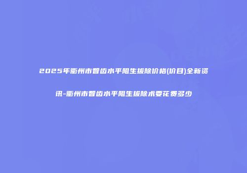 2025年衢州市智齿水平阻生拔除价格(价目)全新资讯-衢州市智齿水平阻生拔除术要花费多少