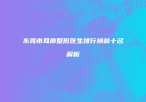 东莞市耳廓整形医生排行榜前十名解析