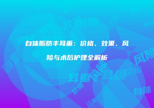 自体脂肪丰耳垂：价格、效果、风险与术后护理全解析