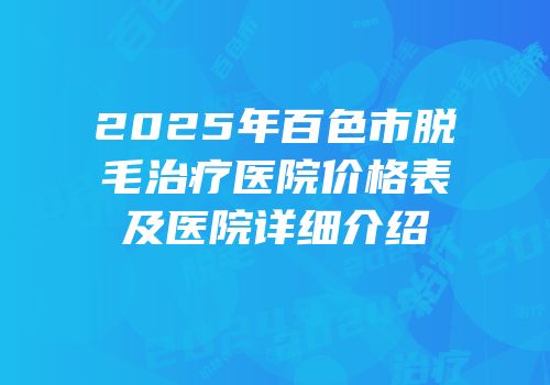 2025年百色市脱毛治疗医院价格表及医院详细介绍
