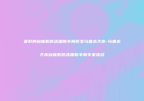 最好的自体脂肪活细胞丰胸医生乌鲁木齐市-乌鲁木齐市自体脂肪活细胞丰胸专家排名
