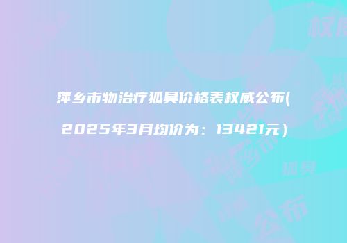 萍乡市物治疗狐臭价格表权威公布(2025年3月均价为：13421元）