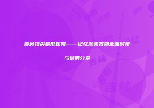 吉林顶尖整形医院——记忆源美容部全面解析与案例分享