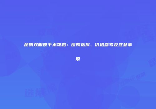 昆明双眼皮手术攻略：医院选择、价格参考及注意事项