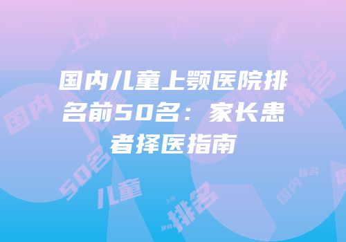 国内儿童上颚医院排名前50名：家长患者择医指南