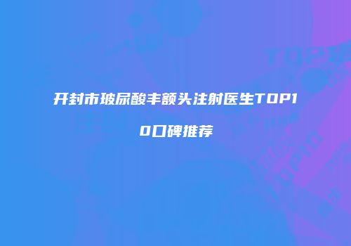 开封市玻尿酸丰额头注射医生TOP10口碑推荐