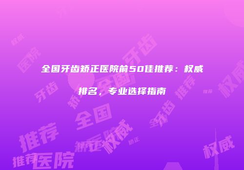 全国牙齿矫正医院前50佳推荐：权威排名，专业选择指南