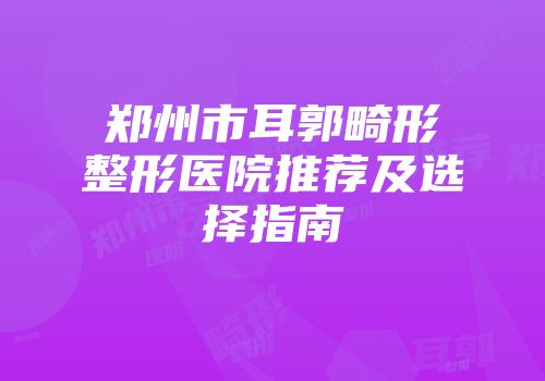 郑州市耳郭畸形整形医院推荐及选择指南
