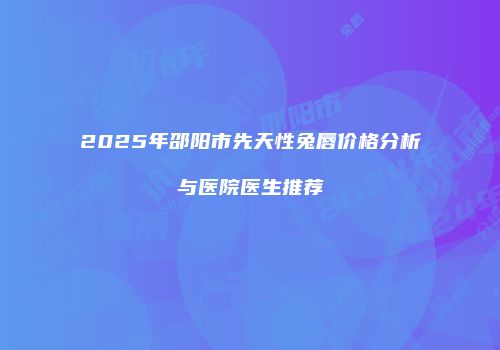 2025年邵阳市先天性兔唇价格分析与医院医生推荐