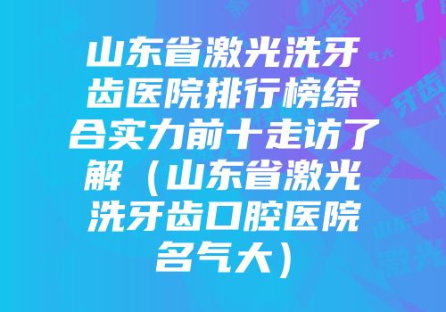山东省激光洗牙齿医院排行榜综合实力前十走访了解（山东省激光洗牙齿口腔医院名气大）