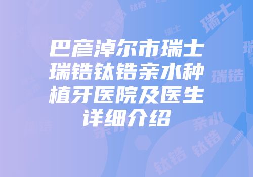 巴彦淖尔市瑞士瑞锆钛锆亲水种植牙医院及医生详细介绍