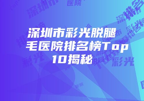 深圳市彩光脱腿毛医院排名榜Top10揭秘