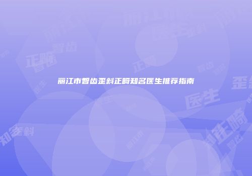 丽江市智齿歪斜正畸知名医生推荐指南