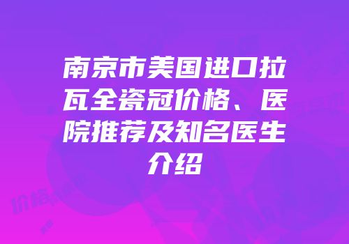 南京市美国进口拉瓦全瓷冠价格、医院推荐及知名医生介绍